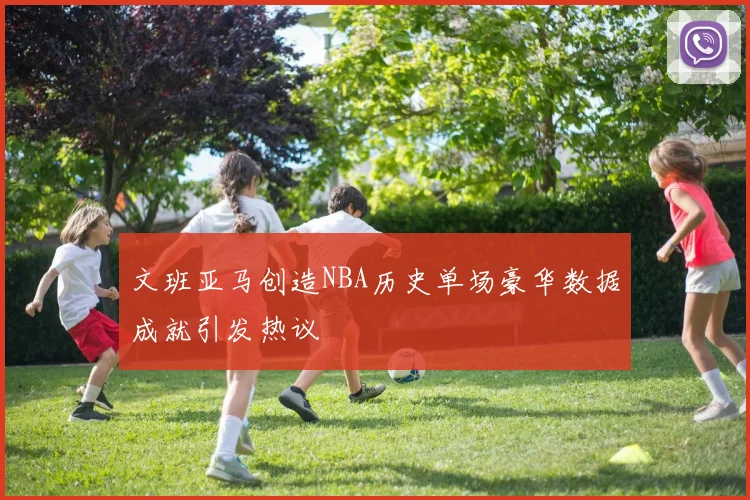文班亚马创造NBA历史单场豪华数据成就引发热议