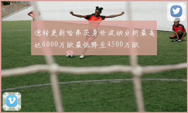 德转更新哈弗茨身价波动分析最高达6000万欧最低降至4500万欧