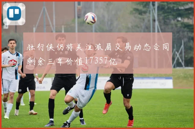 独行侠仍将关注浓眉交易动态合同剩余三年价值17357亿