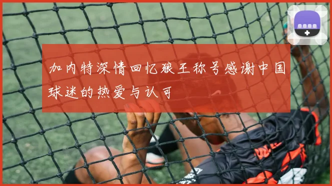 加内特深情回忆狼王称号感谢中国球迷的热爱与认可