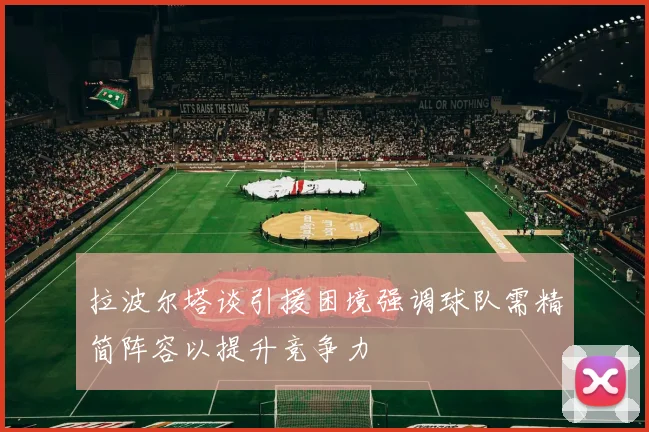 拉波尔塔谈引援困境强调球队需精简阵容以提升竞争力