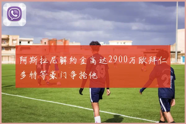 阿斯拉尼解约金高达2900万欧拜仁多特等豪门争抢他