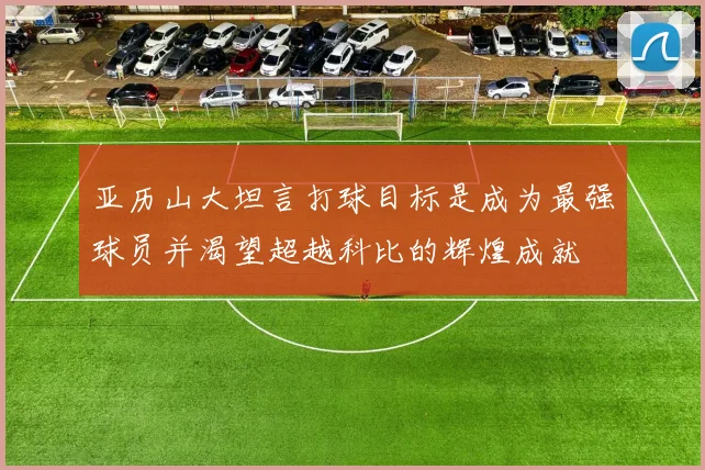亚历山大坦言打球目标是成为最强球员并渴望超越科比的辉煌成就