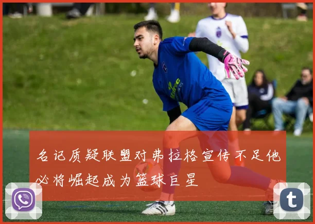 名记质疑联盟对弗拉格宣传不足他必将崛起成为篮球巨星