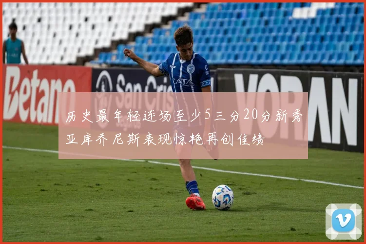 历史最年轻连场至少5三分20分新秀亚库乔尼斯表现惊艳再创佳绩