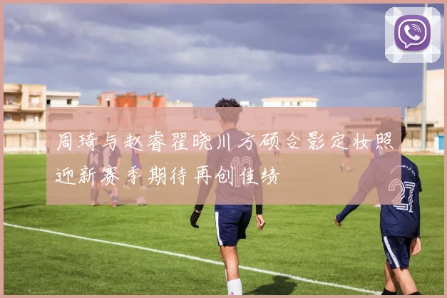 周琦与赵睿翟晓川方硕合影定妆照迎新赛季期待再创佳绩