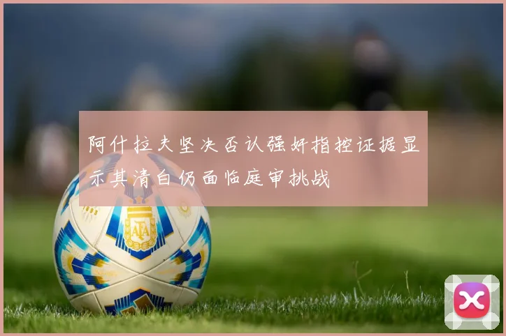 阿什拉夫坚决否认强奸指控证据显示其清白仍面临庭审挑战