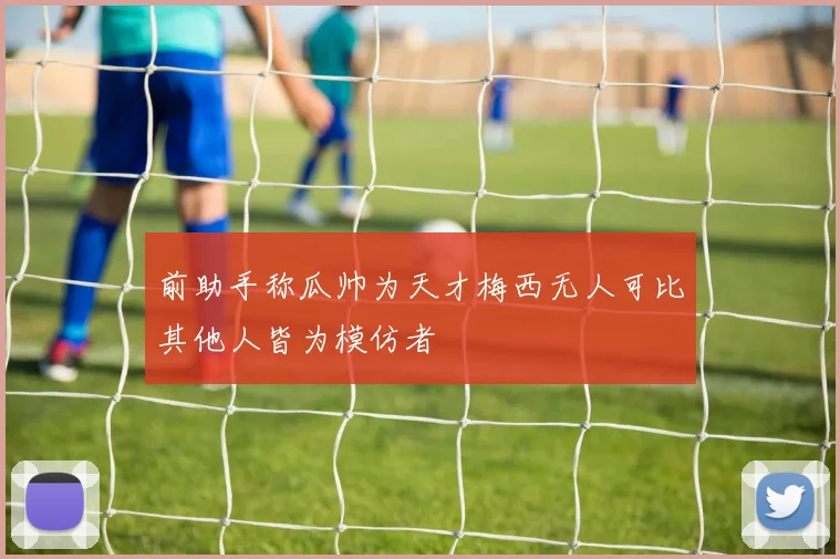 前助手称瓜帅为天才梅西无人可比其他人皆为模仿者
