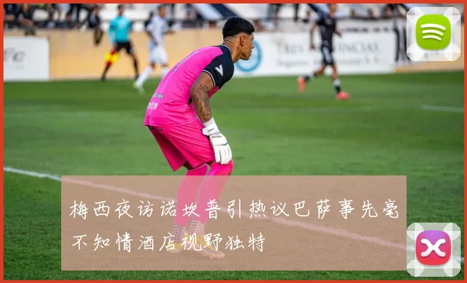 梅西夜访诺坎普引热议巴萨事先毫不知情酒店视野独特