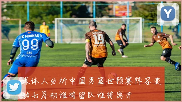 媒体人分析中国男篮世预赛阵容变动七月初谁将留队谁将离开
