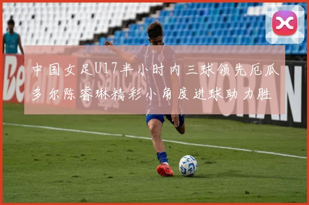 中国女足U17半小时内三球领先厄瓜多尔陈睿琳精彩小角度进球助力胜利