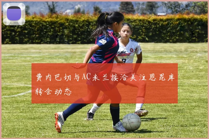 费内巴切与AC米兰接洽关注恩昆库转会动态