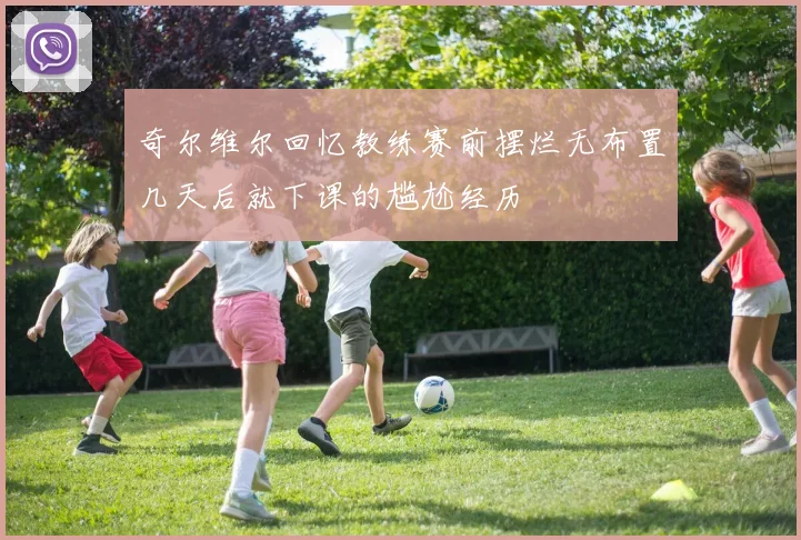 奇尔维尔回忆教练赛前摆烂无布置几天后就下课的尴尬经历