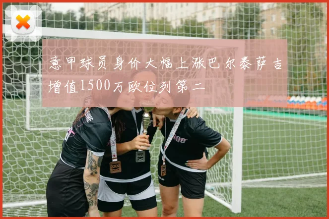 意甲球员身价大幅上涨巴尔泰萨吉增值1500万欧位列第二