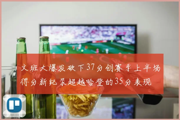 文班大爆发砍下37分创赛季上半场得分新纪录超越哈登的35分表现