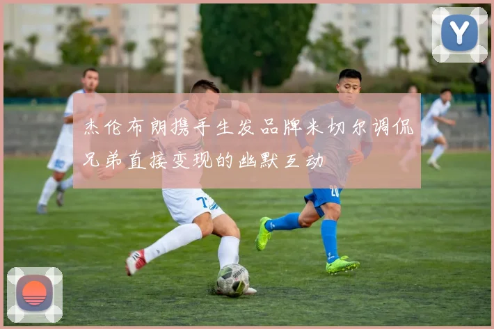 杰伦布朗携手生发品牌米切尔调侃兄弟直接变现的幽默互动