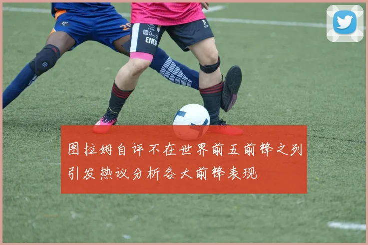 图拉姆自评不在世界前五前锋之列引发热议分析各大前锋表现