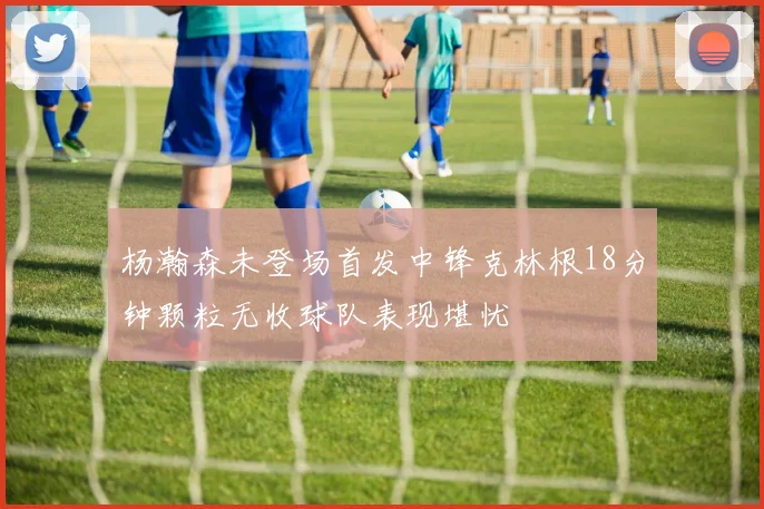 杨瀚森未登场首发中锋克林根18分钟颗粒无收球队表现堪忧