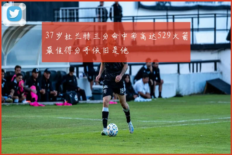 37岁杜兰特三分命中率高达529火箭最佳得分手依旧是他