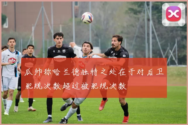 瓜帅称哈兰德独特之处在于对后卫犯规次数超过被犯规次数