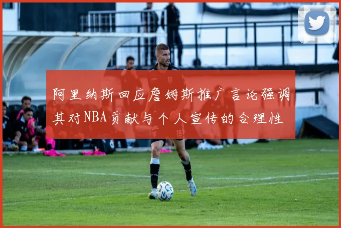 阿里纳斯回应詹姆斯推广言论强调其对NBA贡献与个人宣传的合理性