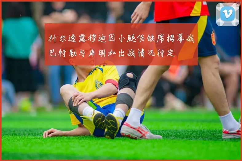 科尔透露穆迪因小腿伤缺席揭幕战巴特勒与库明加出战情况待定