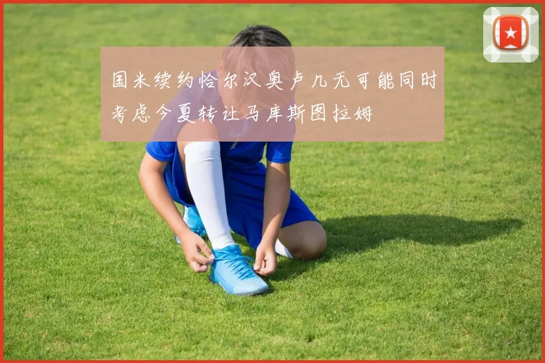 国米续约恰尔汉奥卢几无可能同时考虑今夏转让马库斯图拉姆