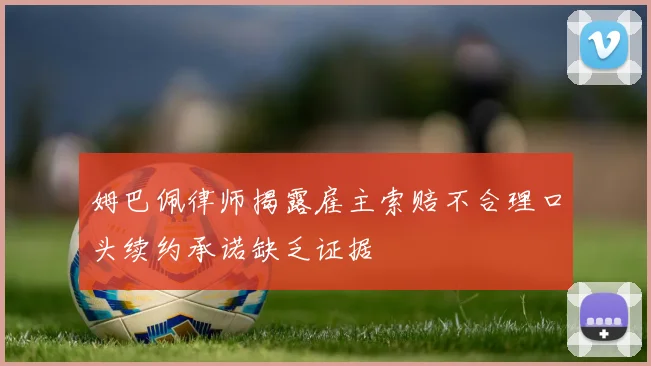 姆巴佩律师揭露雇主索赔不合理口头续约承诺缺乏证据