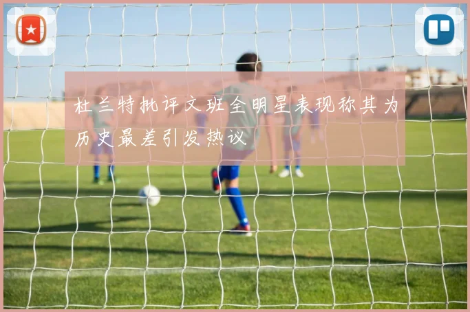 杜兰特批评文班全明星表现称其为历史最差引发热议