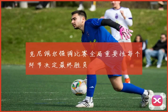 克尼佩尔强调比赛全局重要性每个环节决定最终胜负