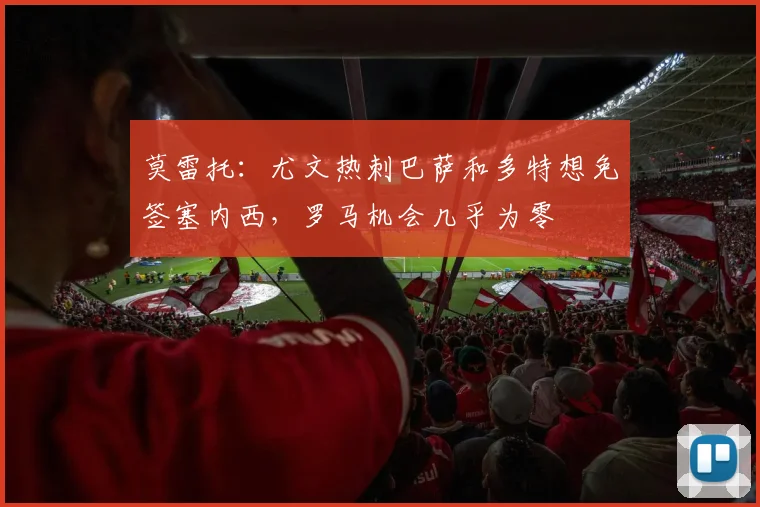 莫雷托：尤文热刺巴萨和多特想免签塞内西，罗马机会几乎为零