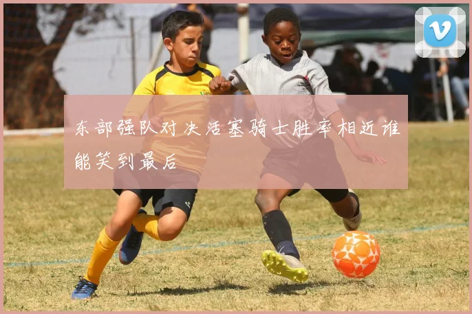 东部强队对决活塞骑士胜率相近谁能笑到最后