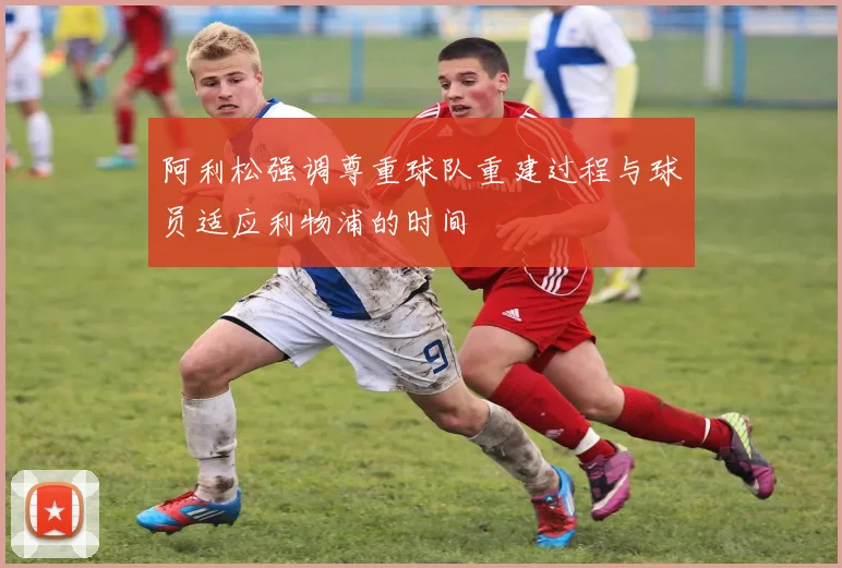 阿利松强调尊重球队重建过程与球员适应利物浦的时间