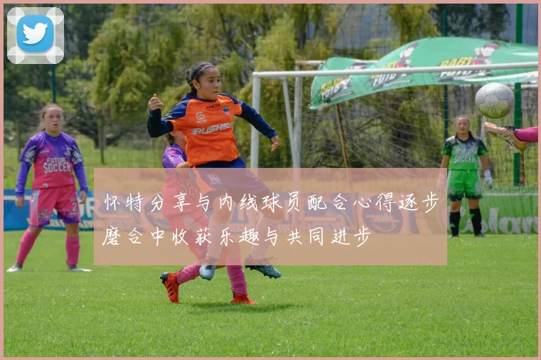 怀特分享与内线球员配合心得逐步磨合中收获乐趣与共同进步
