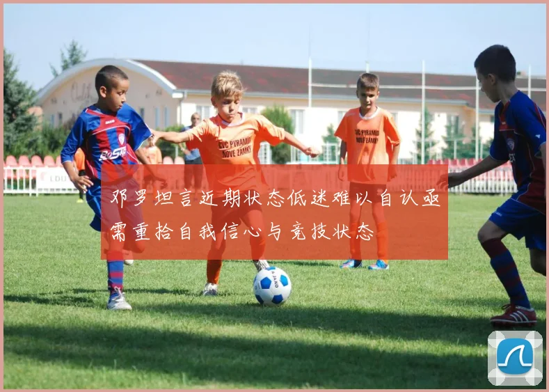 邓罗坦言近期状态低迷难以自认亟需重拾自我信心与竞技状态