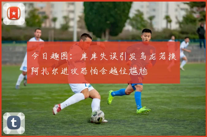 今日趣图：库库失误引发乌龙若换阿扎尔进攻恐怕会越位尴尬