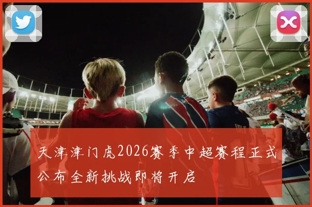 天津津门虎2026赛季中超赛程正式公布全新挑战即将开启