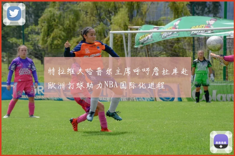 特拉维夫哈普尔主席呼吁詹杜库赴欧洲打球助力NBA国际化进程